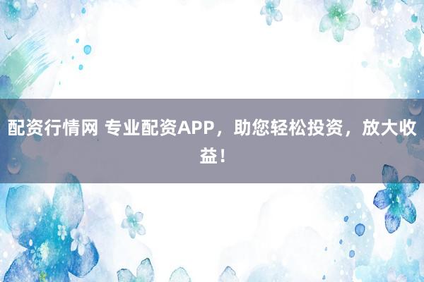配资行情网 专业配资APP，助您轻松投资，放大收益！