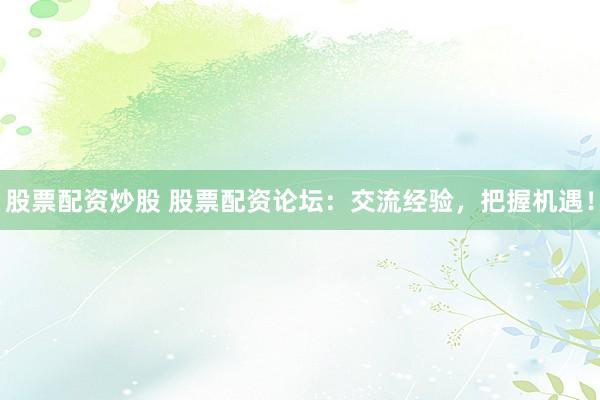 股票配资炒股 股票配资论坛：交流经验，把握机遇！
