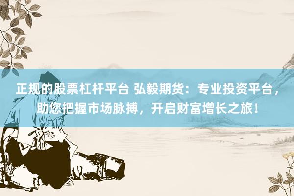 正规的股票杠杆平台 弘毅期货：专业投资平台，助您把握市场脉搏，开启财富增长之旅！