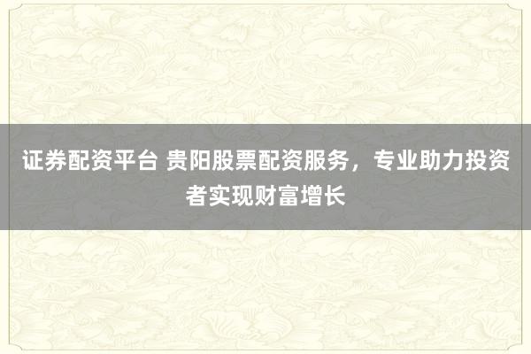 证券配资平台 贵阳股票配资服务，专业助力投资者实现财富增长