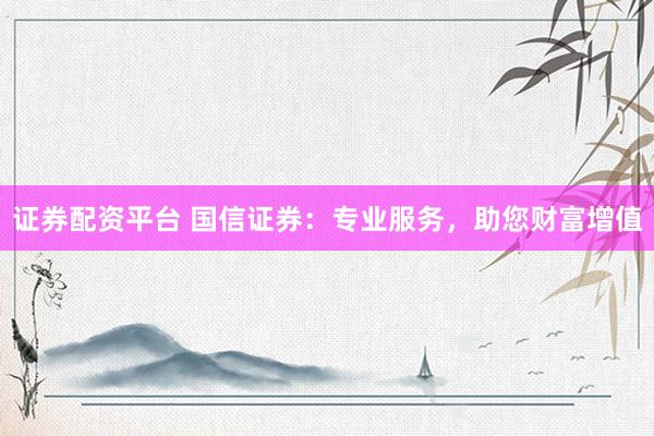 证券配资平台 国信证券：专业服务，助您财富增值