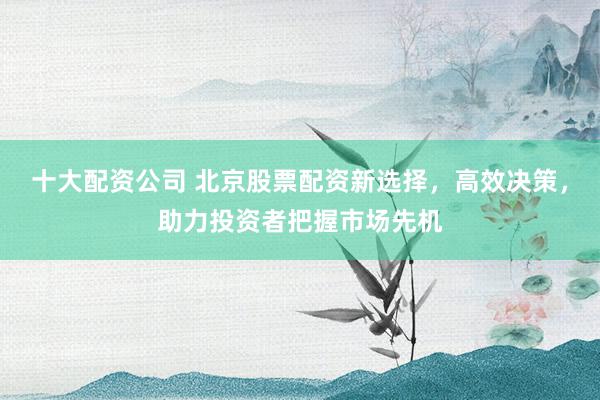 十大配资公司 北京股票配资新选择，高效决策，助力投资者把握市场先机