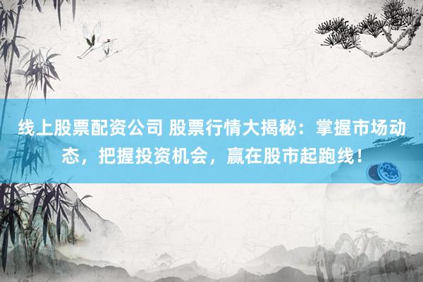 线上股票配资公司 股票行情大揭秘：掌握市场动态，把握投资机会，赢在股市起跑线！