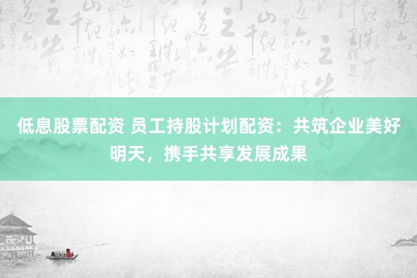 低息股票配资 员工持股计划配资:共筑企业美好明天,携手共享发展成果