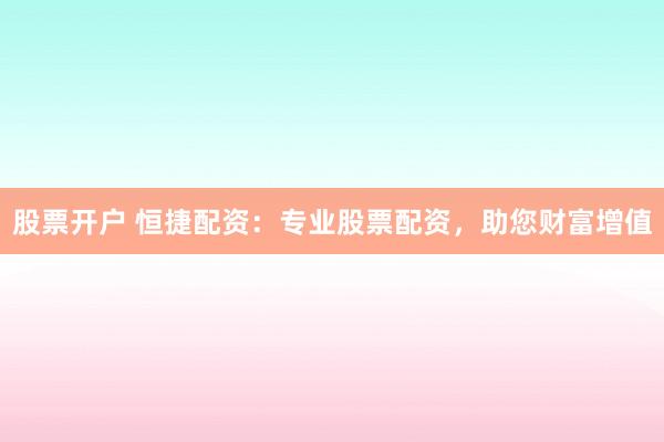 股票开户 恒捷配资：专业股票配资，助您财富增值