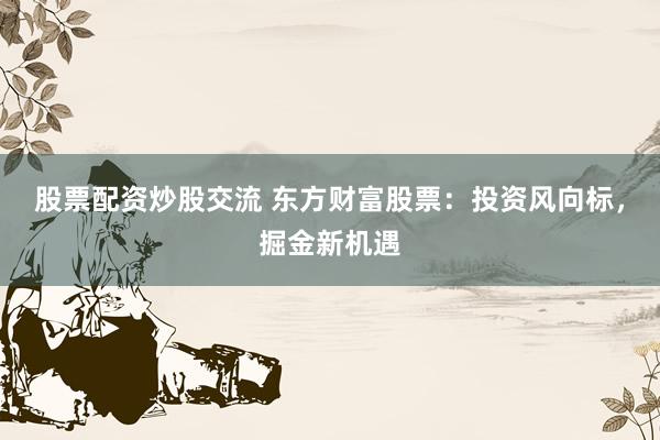 股票配资炒股交流 东方财富股票:投资风向标,掘金新机遇