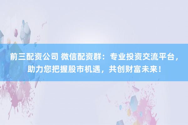 前三配资公司 微信配资群：专业投资交流平台，助力您把握股市机遇，共创财富未来！