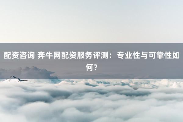 配资咨询 奔牛网配资服务评测:专业性与可靠性如何?