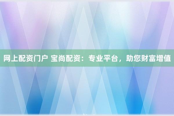网上配资门户 宝尚配资:专业平台,助您财富增值