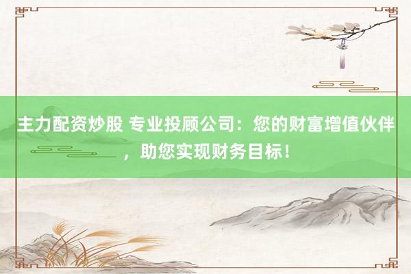 主力配资炒股 专业投顾公司：您的财富增值伙伴，助您实现财务目标！