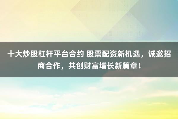 十大炒股杠杆平台合约 股票配资新机遇，诚邀招商合作，共创财富增长新篇章！
