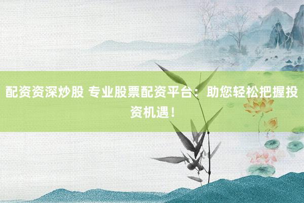 配资资深炒股 专业股票配资平台:助您轻松把握投资机遇!