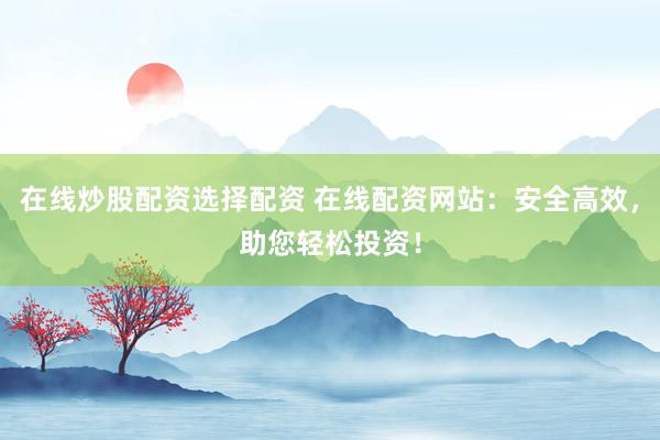 在线炒股配资选择配资 在线配资网站：安全高效，助您轻松投资！