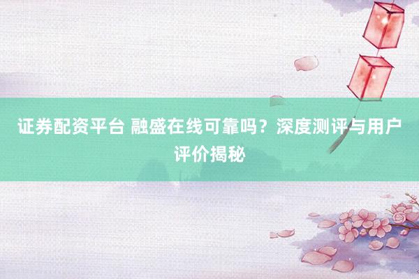 证券配资平台 融盛在线可靠吗？深度测评与用户评价揭秘