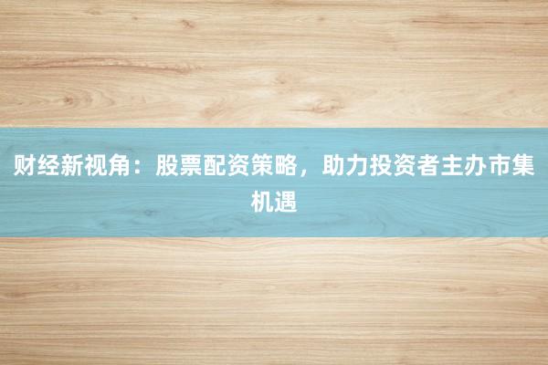 财经新视角:股票配资策略,助力投资者主办市集机遇
