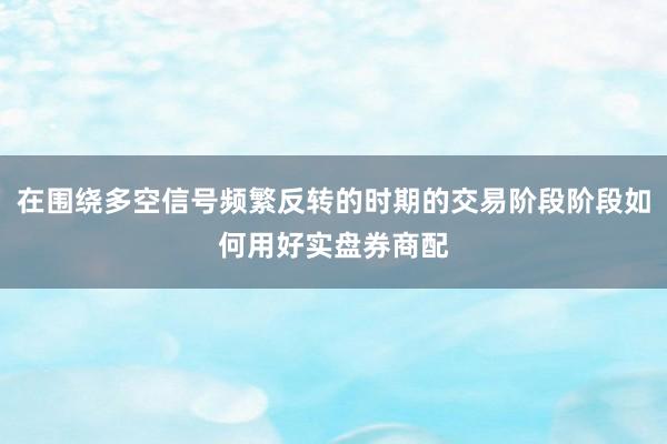在围绕多空信号频繁反转的时期的交易阶段阶段如何用好实盘券商配