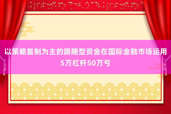 以策略复制为主的跟随型资金在国际金融市场运用5万杠杆50万亏
