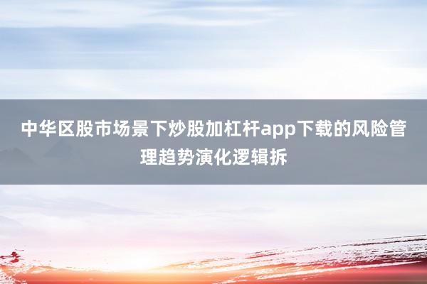 中华区股市场景下炒股加杠杆app下载的风险管理趋势演化逻辑拆
