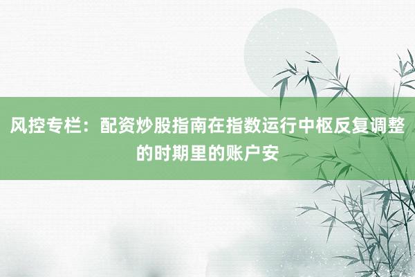 风控专栏：配资炒股指南在指数运行中枢反复调整的时期里的账户安