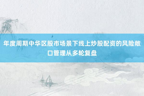 年度周期中华区股市场景下线上炒股配资的风险敞口管理从多轮复盘