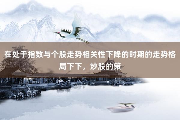 在处于指数与个股走势相关性下降的时期的走势格局下下，炒股的策