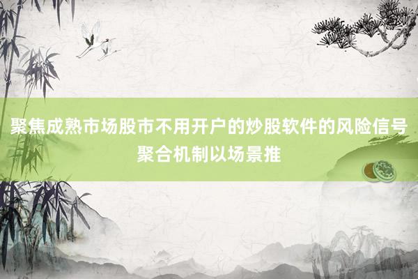 聚焦成熟市场股市不用开户的炒股软件的风险信号聚合机制以场景推