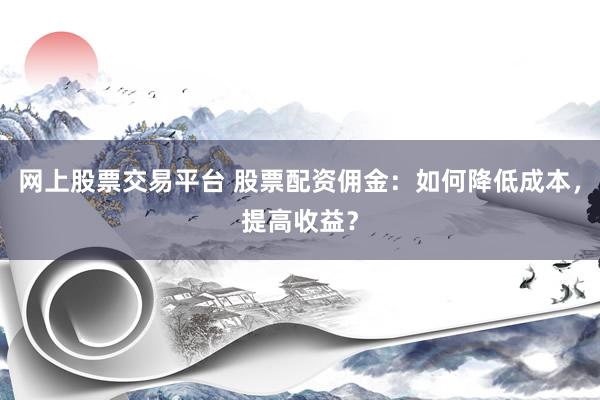 网上股票交易平台 股票配资佣金：如何降低成本，提高收益？