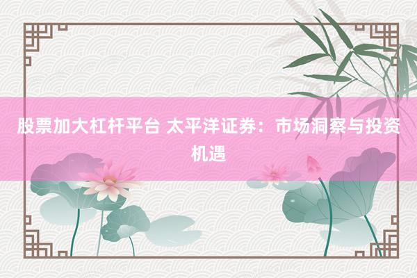 股票加大杠杆平台 太平洋证券：市场洞察与投资机遇