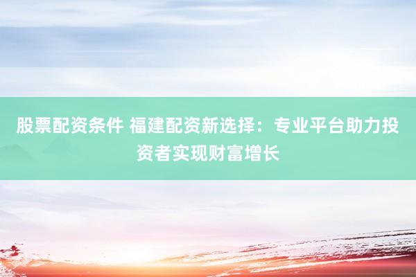 股票配资条件 福建配资新选择：专业平台助力投资者实现财富增长