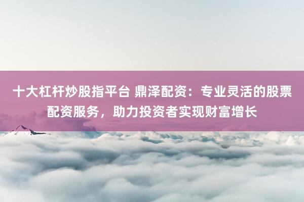 十大杠杆炒股指平台 鼎泽配资:专业灵活的股票配资服务,助力投资者实现财富增长