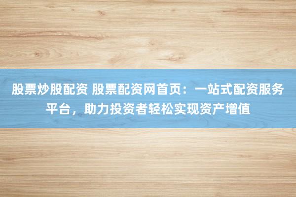 股票炒股配资 股票配资网首页：一站式配资服务平台，助力投资者轻松实现资产增值