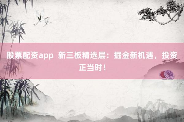 股票配资app  新三板精选层：掘金新机遇，投资正当时！