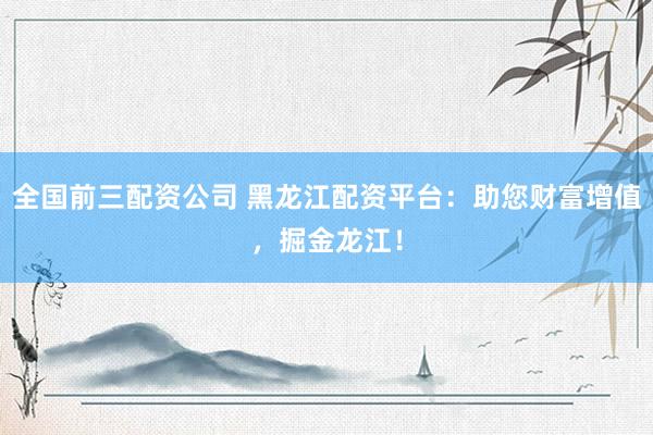 全国前三配资公司 黑龙江配资平台：助您财富增值，掘金龙江！