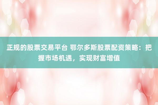 正规的股票交易平台 鄂尔多斯股票配资策略：把握市场机遇，实现财富增值