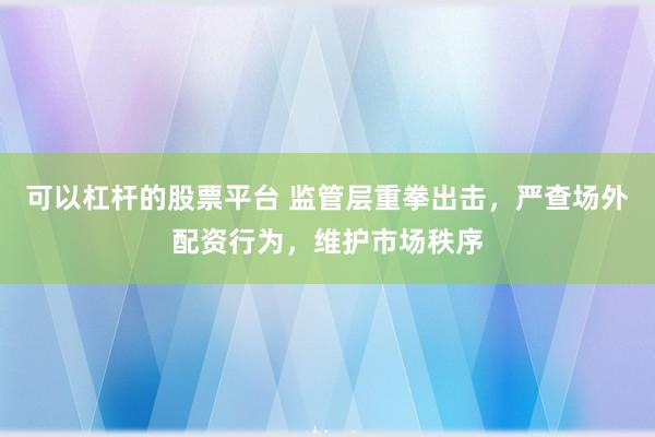 可以杠杆的股票平台 监管层重拳出击,严查场外配资行为,维护市场秩序