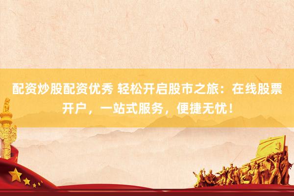 配资炒股配资优秀 轻松开启股市之旅：在线股票开户，一站式服务，便捷无忧！