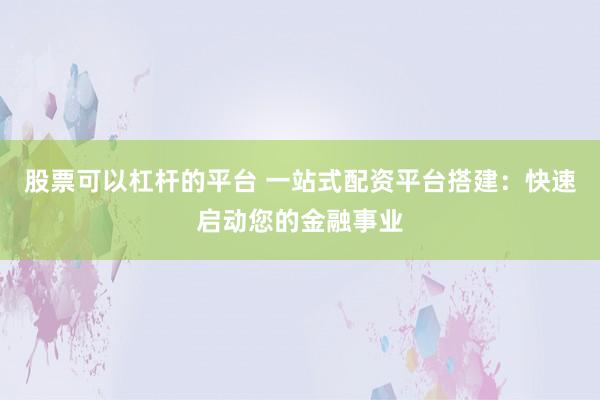股票可以杠杆的平台 一站式配资平台搭建:快速启动您的金融事业