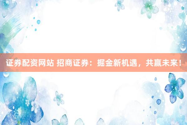 证券配资网站 招商证券：掘金新机遇，共赢未来！