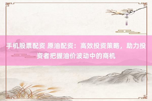 手机股票配资 原油配资:高效投资策略,助力投资者把握油价波动中的商机