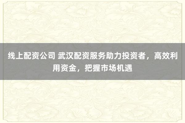 线上配资公司 武汉配资服务助力投资者,高效利用资金,把握市场机遇