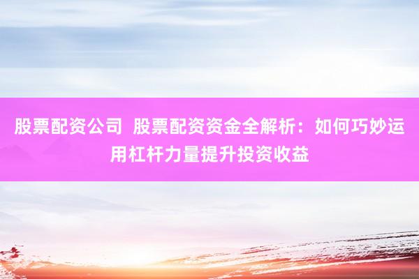 股票配资公司  股票配资资金全解析：如何巧妙运用杠杆力量提升投资收益