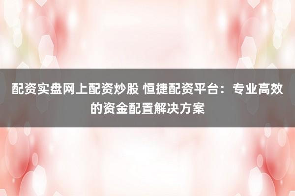 配资实盘网上配资炒股 恒捷配资平台：专业高效的资金配置解决方案