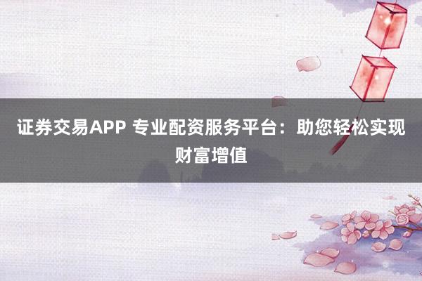 证券交易APP 专业配资服务平台：助您轻松实现财富增值