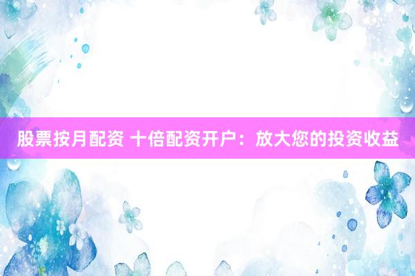 股票按月配资 十倍配资开户:放大您的投资收益