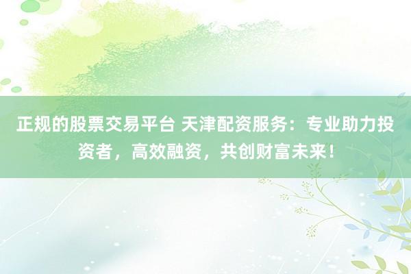 正规的股票交易平台 天津配资服务:专业助力投资者,高效融资,共创财富未来!