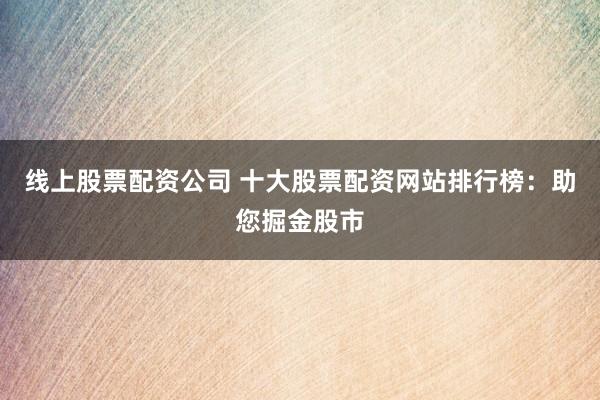 线上股票配资公司 十大股票配资网站排行榜:助您掘金股市
