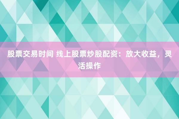 股票交易时间 线上股票炒股配资:放大收益,灵活操作