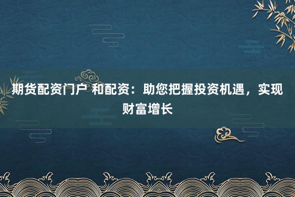 期货配资门户 和配资:助您把握投资机遇,实现财富增长