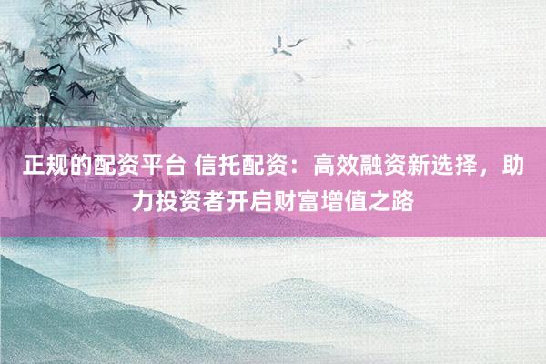正规的配资平台 信托配资：高效融资新选择，助力投资者开启财富增值之路
