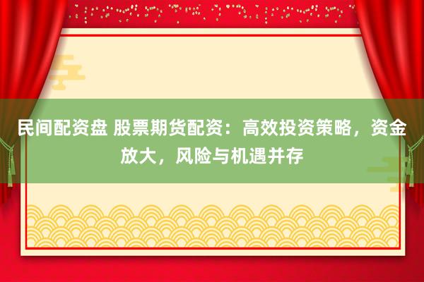 民间配资盘 股票期货配资：高效投资策略，资金放大，风险与机遇并存